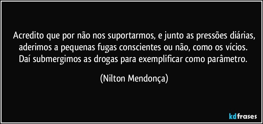 ⁠Acredito que por não nos suportarmos, e junto as pressões diárias, aderimos a pequenas fugas conscientes ou não, como os vícios. 
Daí submergimos as drogas para exemplificar como parâmetro. (Nilton Mendonça)