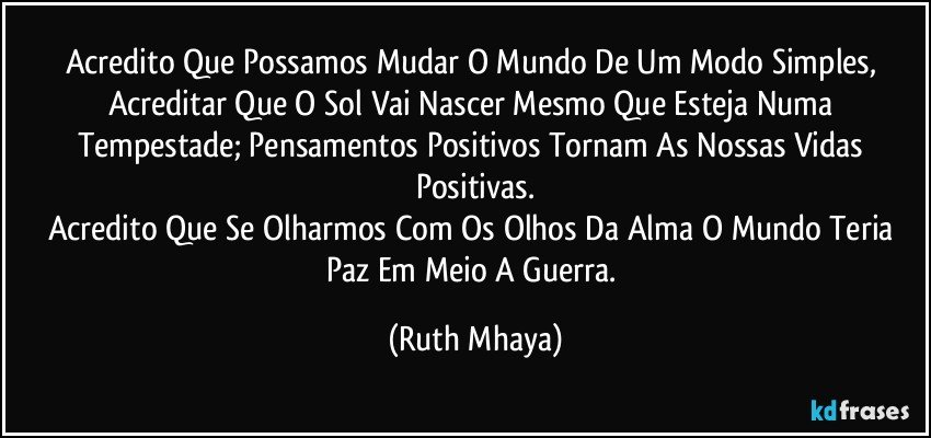 Acredito Que Possamos Mudar O Mundo De Um Modo Simples, Acreditar Que O Sol Vai Nascer Mesmo Que Esteja Numa Tempestade; Pensamentos Positivos Tornam As Nossas Vidas Positivas.
Acredito Que Se Olharmos Com Os Olhos Da Alma O Mundo Teria Paz Em Meio A Guerra. (Ruth Mhaya)