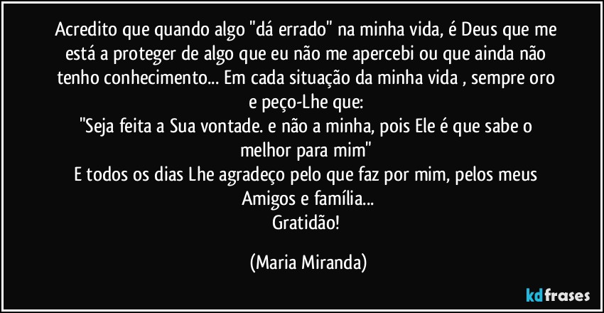 Acredito que quando algo "dá errado" na minha vida, é Deus que me está a proteger de algo que eu não me apercebi ou que ainda não tenho conhecimento... Em cada situação da minha vida , sempre oro e peço-Lhe que: 
"Seja feita a Sua vontade. e não a minha, pois Ele é que sabe o melhor para mim" 
E todos os dias Lhe agradeço pelo que faz por mim, pelos meus Amigos e família...
Gratidão! (Maria Miranda)