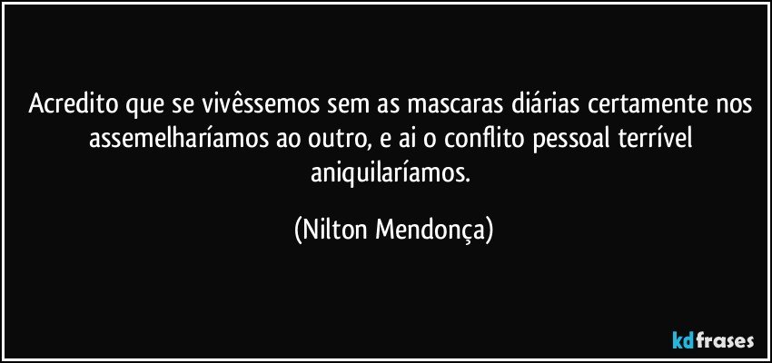 Acredito que se vivêssemos sem as mascaras diárias certamente nos assemelharíamos ao outro, e ai o conflito pessoal terrível aniquilaríamos. (Nilton Mendonça)