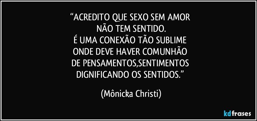 “ACREDITO QUE SEXO SEM AMOR 
NÃO TEM SENTIDO.
É UMA CONEXÃO TÃO SUBLIME 
ONDE DEVE HAVER COMUNHÃO 
DE PENSAMENTOS,SENTIMENTOS 
DIGNIFICANDO OS SENTIDOS.” (Mônicka Christi)