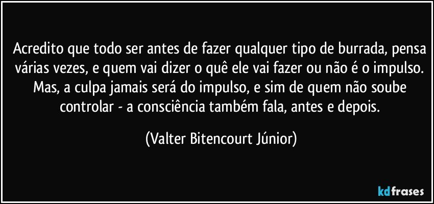 Acredito que todo ser antes de fazer qualquer tipo de burrada, pensa várias vezes, e quem vai dizer o quê ele vai fazer ou não é o impulso. Mas, a culpa jamais será do impulso, e sim de quem não soube controlar - a consciência também fala, antes e depois. (Valter Bitencourt Júnior)