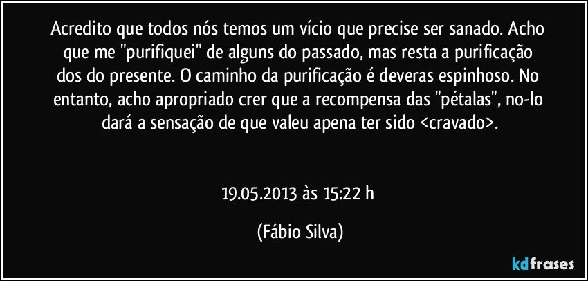 Acredito que todos nós temos um vício que precise ser sanado. Acho que me "purifiquei" de alguns do passado, mas resta a purificação dos do presente. O caminho da purificação  é deveras espinhoso. No entanto, acho apropriado crer que a recompensa das "pétalas", no-lo dará a sensação de que valeu apena ter sido <cravado>.


19.05.2013   às 15:22 h (Fábio Silva)