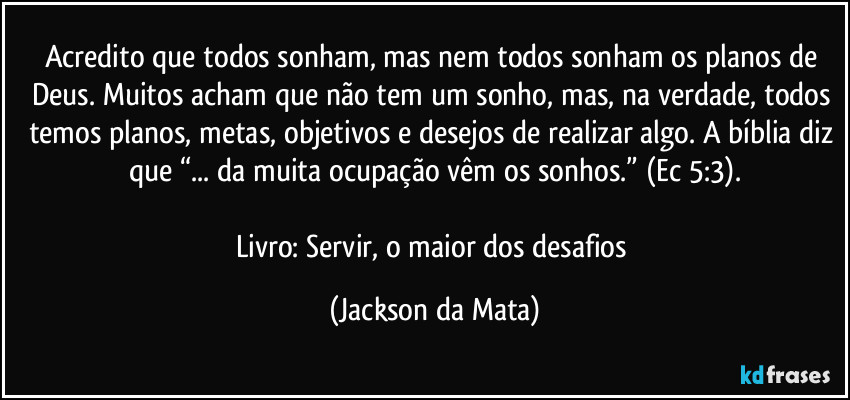 Acredito que todos sonham, mas nem todos sonham os planos de Deus. Muitos acham que não tem um sonho, mas, na verdade, todos temos planos, metas, objetivos e desejos de realizar algo. A bíblia diz que “... da muita ocupação vêm os sonhos.” (Ec 5:3).

Livro: Servir, o maior dos desafios (Jackson da Mata)