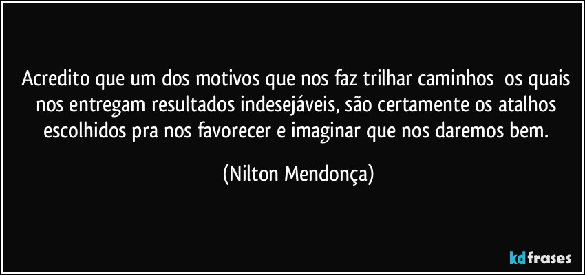 Acredito que um dos motivos que nos faz trilhar caminhos ⁠os quais nos entregam resultados indesejáveis, são certamente os atalhos escolhidos pra nos favorecer e imaginar que nos daremos bem. (Nilton Mendonça)