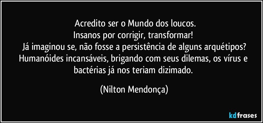 ⁠Acredito ser o Mundo dos loucos.
Insanos por corrigir, transformar! 
Já imaginou se, não fosse a persistência de alguns arquétipos?
Humanóides incansáveis, brigando com seus dilemas, os vírus e bactérias já nos teriam dizimado. (Nilton Mendonça)