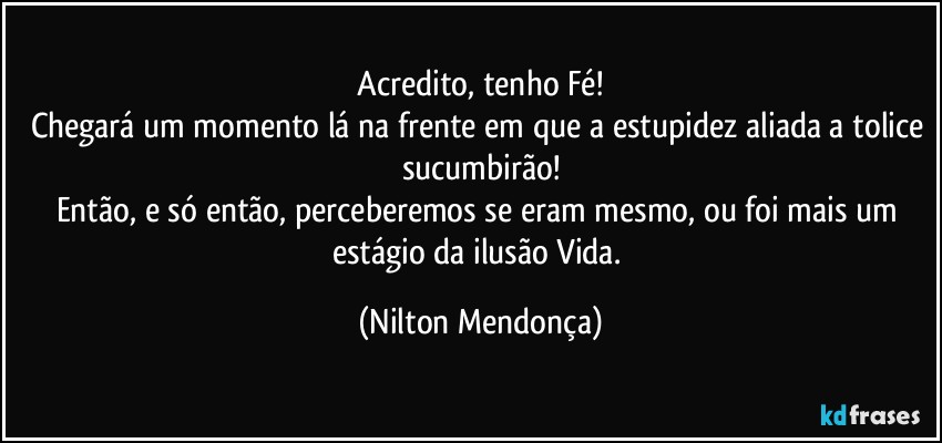 ⁠Acredito, tenho Fé! 
Chegará um momento lá na frente em que a estupidez aliada a tolice sucumbirão!
Então, e só então, perceberemos se eram mesmo, ou foi mais um estágio da ilusão Vida. (Nilton Mendonça)