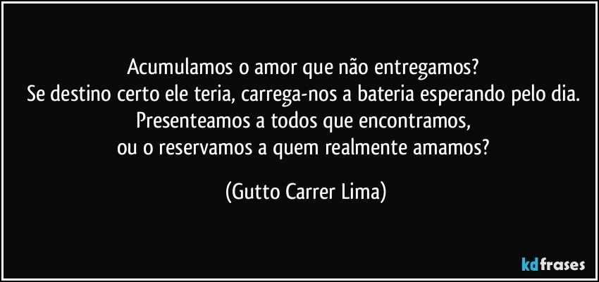 Acumulamos o amor que não entregamos? 
Se destino certo ele teria, carrega-nos a bateria esperando pelo dia. 
Presenteamos a todos que encontramos, 
ou o reservamos a quem realmente amamos? (Gutto Carrer Lima)