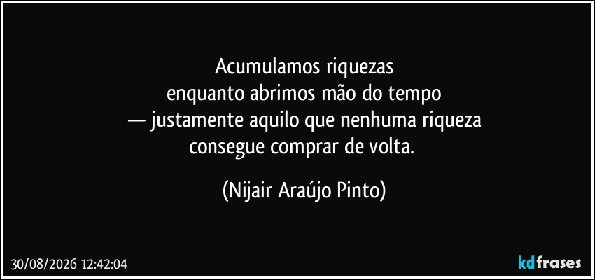 Acumulamos riquezas
enquanto abrimos mão do tempo
— justamente aquilo que nenhuma riqueza
consegue comprar de volta. (Nijair Araújo Pinto)