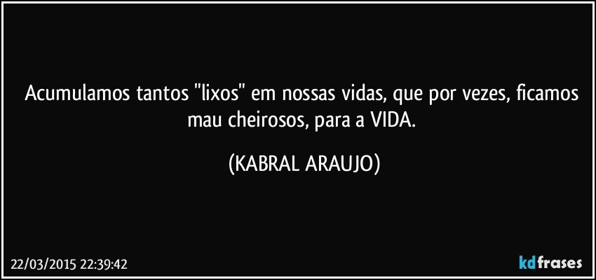 Acumulamos tantos "lixos" em nossas vidas, que por vezes, ficamos mau cheirosos, para a VIDA. (KABRAL ARAUJO)