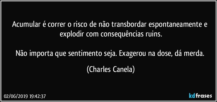 Acumular é correr o risco de não transbordar espontaneamente e explodir com consequências ruins.

Não importa que sentimento seja. Exagerou na dose, dá merda. (Charles Canela)