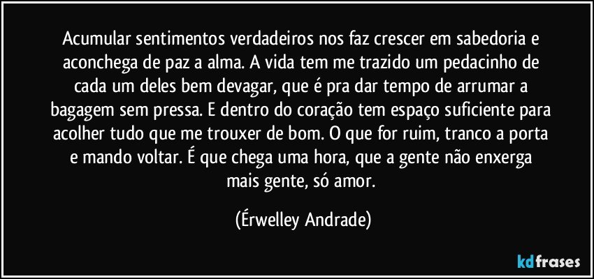 Acumular sentimentos verdadeiros nos faz crescer em sabedoria e aconchega de paz a alma. A vida tem me trazido um pedacinho de cada um deles bem devagar, que é pra dar tempo de arrumar a bagagem sem pressa. E dentro do coração tem espaço suficiente para acolher tudo que me trouxer de bom. O que for ruim, tranco a porta e mando voltar. É que chega uma hora, que a gente não enxerga mais gente, só amor. (Érwelley Andrade)