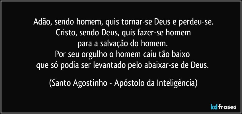 Adão, sendo homem, quis tornar-se Deus e perdeu-se.
 Cristo, sendo Deus, quis fazer-se homem 
para a salvação do homem. 
Por seu orgulho o homem caiu tão baixo 
que só podia ser levantado pelo abaixar-se de Deus. (Santo Agostinho - Apóstolo da Inteligência)