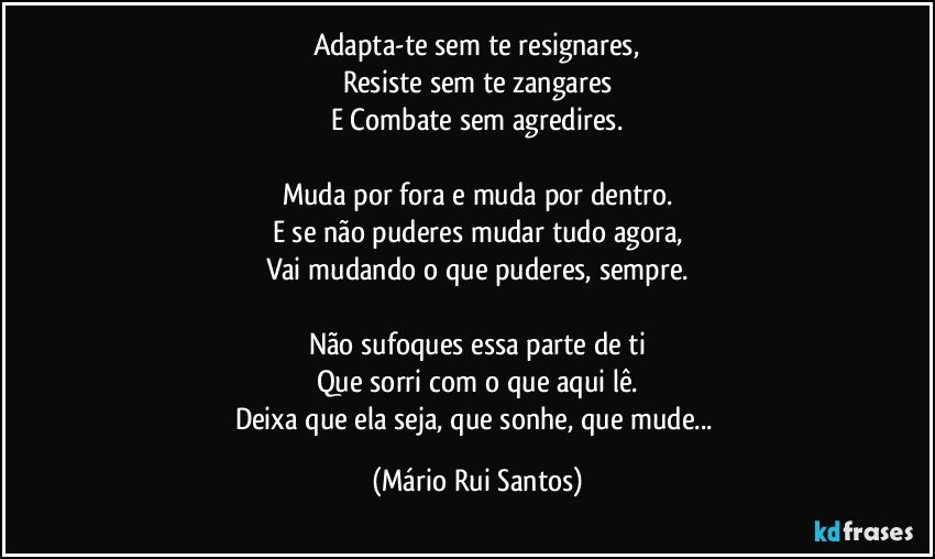 Adapta-te sem te resignares,
Resiste sem te zangares
E Combate sem agredires.

Muda por fora e muda por dentro.
E se não puderes mudar tudo agora,
Vai mudando o que puderes, sempre.

Não sufoques essa parte de ti
Que sorri com o que aqui lê.
Deixa que ela seja, que sonhe, que mude... (Mário Rui Santos)