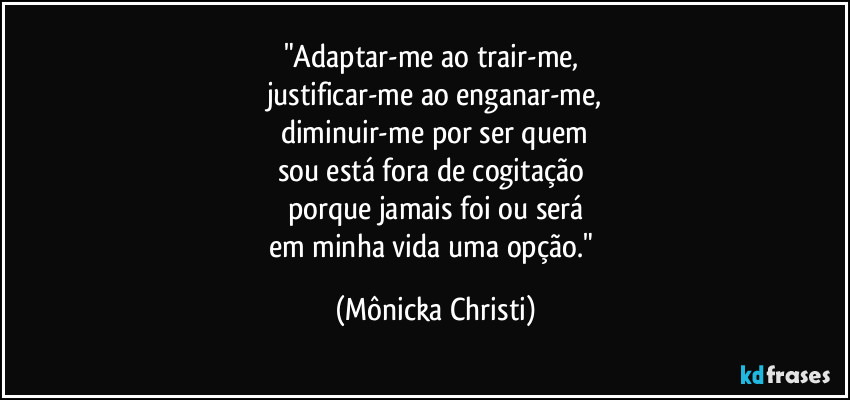 "Adaptar-me ao trair-me, 
justificar-me ao enganar-me,
diminuir-me por ser quem
sou está fora de cogitação 
porque jamais foi ou será
em minha vida uma opção." (Mônicka Christi)
