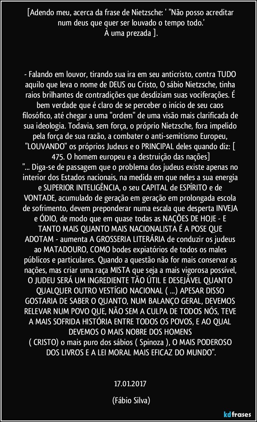 [Adendo meu, acerca da frase de Nietzsche: ' "Não posso acreditar num deus que quer ser louvado o tempo todo.'
À uma prezada ].



- Falando em louvor, tirando sua ira em seu anticristo, contra TUDO aquilo que leva o nome de DEUS ou Cristo, O sábio Nietzsche, tinha raios brilhantes de contradições que desdiziam suas vociferações. É bem verdade que é claro de se perceber o início de seu caos filosófico, até chegar a uma "ordem" de uma visão mais clarificada de sua ideologia. Todavia, sem força, o próprio Nietzsche, fora impelido pela força de sua razão, a combater o anti-semitismo Europeu, "LOUVANDO" os próprios Judeus e o PRINCIPAL deles quando diz: [ 475. O homem europeu e a destruição das nações]
"... Diga-se de passagem que o problema dos judeus existe apenas no interior dos Estados nacionais, na medida em que neles a sua energia e SUPERIOR INTELIGÊNCIA, o seu CAPITAL de ESPÍRITO e de VONTADE, acumulado de geração em geração em prolongada escola de sofrimento, devem preponderar numa escala que desperta INVEJA e ÓDIO, de modo que em quase todas as NAÇÕES DE HOJE - E TANTO MAIS QUANTO MAIS NACIONALISTA É A POSE QUE ADOTAM - aumenta A GROSSERIA LITERÁRIA de conduzir os judeus ao MATADOURO, COMO bodes expiatórios de todos os males públicos e particulares. Quando a questão não for mais conservar as nações, mas criar uma raça MISTA que seja a mais vigorosa possível, O JUDEU SERÁ UM INGREDIENTE TÃO ÚTIL E DESEJÁVEL QUANTO QUALQUER OUTRO VESTÍGIO NACIONAL ( ...) APESAR DISSO GOSTARIA DE SABER O QUANTO, NUM BALANÇO GERAL, DEVEMOS RELEVAR NUM POVO QUE, NÃO SEM A CULPA DE TODOS NÓS, TEVE A MAIS SOFRIDA HISTÓRIA ENTRE TODOS OS POVOS, E AO QUAL DEVEMOS O MAIS NOBRE DOS HOMENS 
( CRISTO) o mais puro dos sábios ( Spinoza ), O MAIS PODEROSO DOS LIVROS E A LEI MORAL MAIS EFICAZ DO MUNDO".


17.01.2017 (Fábio Silva)