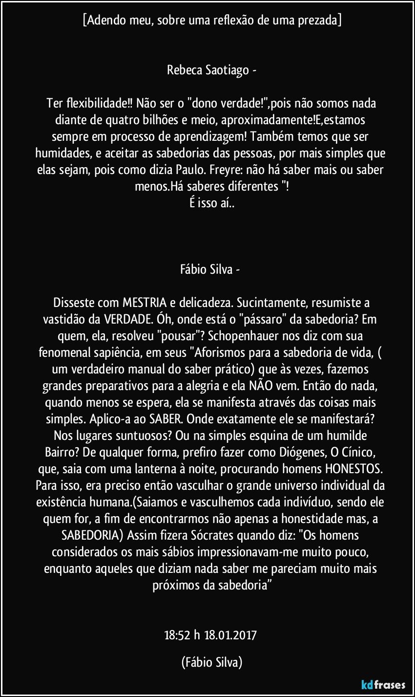 [Adendo meu,  sobre uma reflexão de uma prezada]


 Rebeca Saotiago - 

 Ter flexibilidade!! Não ser o "dono verdade!",pois não somos nada diante de quatro bilhões e meio, aproximadamente!E,estamos sempre em processo de aprendizagem! Também temos que ser humidades, e aceitar as sabedorias das pessoas, por mais simples que elas sejam, pois como dizia Paulo. Freyre: não há saber mais ou saber menos.Há saberes diferentes "!
É isso aí..



Fábio Silva  - 

 Disseste com MESTRIA e delicadeza. Sucintamente, resumiste a vastidão da VERDADE. Óh, onde está o "pássaro" da sabedoria? Em quem, ela, resolveu "pousar"? Schopenhauer nos diz com sua fenomenal sapiência, em seus "Aforismos para a sabedoria de vida, ( um verdadeiro manual do saber prático) que às vezes, fazemos grandes preparativos para a alegria e ela NÃO vem. Então do nada, quando menos se espera, ela se manifesta através das coisas mais simples. Aplico-a ao SABER. Onde exatamente ele se manifestará? Nos lugares suntuosos? Ou na simples esquina de um humilde Bairro? De qualquer forma, prefiro fazer como Diógenes, O Cínico, que, saia com uma lanterna à noite, procurando homens HONESTOS. Para isso, era preciso então vasculhar o grande universo individual da existência humana.(Saiamos e vasculhemos cada indivíduo, sendo ele quem for, a fim de encontrarmos não apenas a honestidade mas, a SABEDORIA) Assim fizera Sócrates quando diz: "Os homens considerados os mais sábios impressionavam-me muito pouco, enquanto aqueles que diziam nada saber me pareciam muito mais próximos da sabedoria”


18:52 h 18.01.2017 (Fábio Silva)