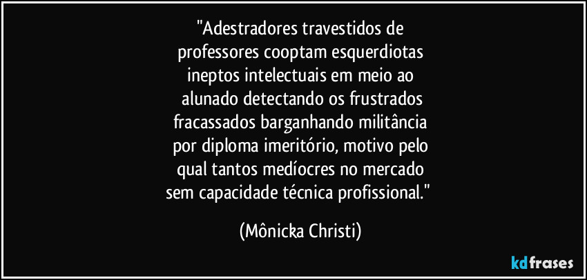 "Adestradores travestidos de
professores cooptam esquerdiotas
ineptos intelectuais em meio ao
 alunado detectando os frustrados
fracassados barganhando militância
por diploma imeritório, motivo pelo
qual tantos medíocres no mercado
sem capacidade técnica profissional." (Mônicka Christi)