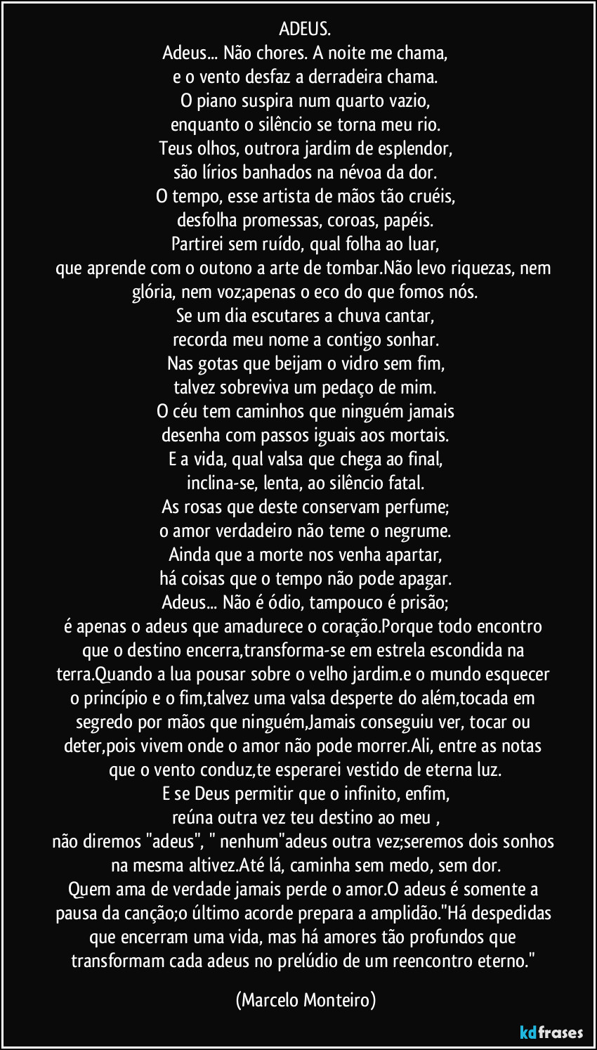 ADEUS.
Adeus... Não chores. A noite me chama,
e o vento desfaz a derradeira chama.
O piano suspira num quarto vazio,
enquanto o silêncio se torna meu rio.
Teus olhos, outrora jardim de esplendor,
são lírios banhados na névoa da dor.
O tempo, esse artista de mãos tão cruéis,
desfolha promessas, coroas, papéis.
Partirei sem ruído, qual folha ao luar,
que aprende com o outono a arte de tombar.Não levo riquezas, nem glória, nem voz;apenas o eco do que fomos nós.
Se um dia escutares a chuva cantar,
recorda meu nome a contigo sonhar.
Nas gotas que beijam o vidro sem fim,
talvez sobreviva um pedaço de mim.
O céu tem caminhos que ninguém jamais
desenha com passos iguais aos mortais.
E a vida, qual valsa que chega ao final,
inclina-se, lenta, ao silêncio fatal.
As rosas que deste conservam perfume;
o amor verdadeiro não teme o negrume.
Ainda que a morte nos venha apartar,
há coisas que o tempo não pode apagar.
Adeus... Não é ódio, tampouco é prisão;
é apenas o adeus que amadurece o coração.Porque todo encontro que o destino encerra,transforma-se em estrela escondida na terra.Quando a lua pousar sobre o velho jardim.e o mundo esquecer o princípio e o fim,talvez uma valsa desperte do além,tocada em segredo por mãos que ninguém,Jamais conseguiu ver, tocar ou deter,pois vivem onde o amor não pode morrer.Ali, entre as notas que o vento conduz,te esperarei vestido de eterna luz.
E se Deus permitir que o infinito, enfim,
reúna outra vez teu destino ao meu ,
não diremos "adeus", " nenhum"adeus outra vez;seremos dois sonhos na mesma altivez.Até lá, caminha sem medo, sem dor.
Quem ama de verdade jamais perde o amor.O adeus é somente a pausa da canção;o último acorde prepara a amplidão."Há despedidas que encerram uma vida, mas há amores tão profundos que transformam cada adeus no prelúdio de um reencontro eterno." (Marcelo Monteiro)