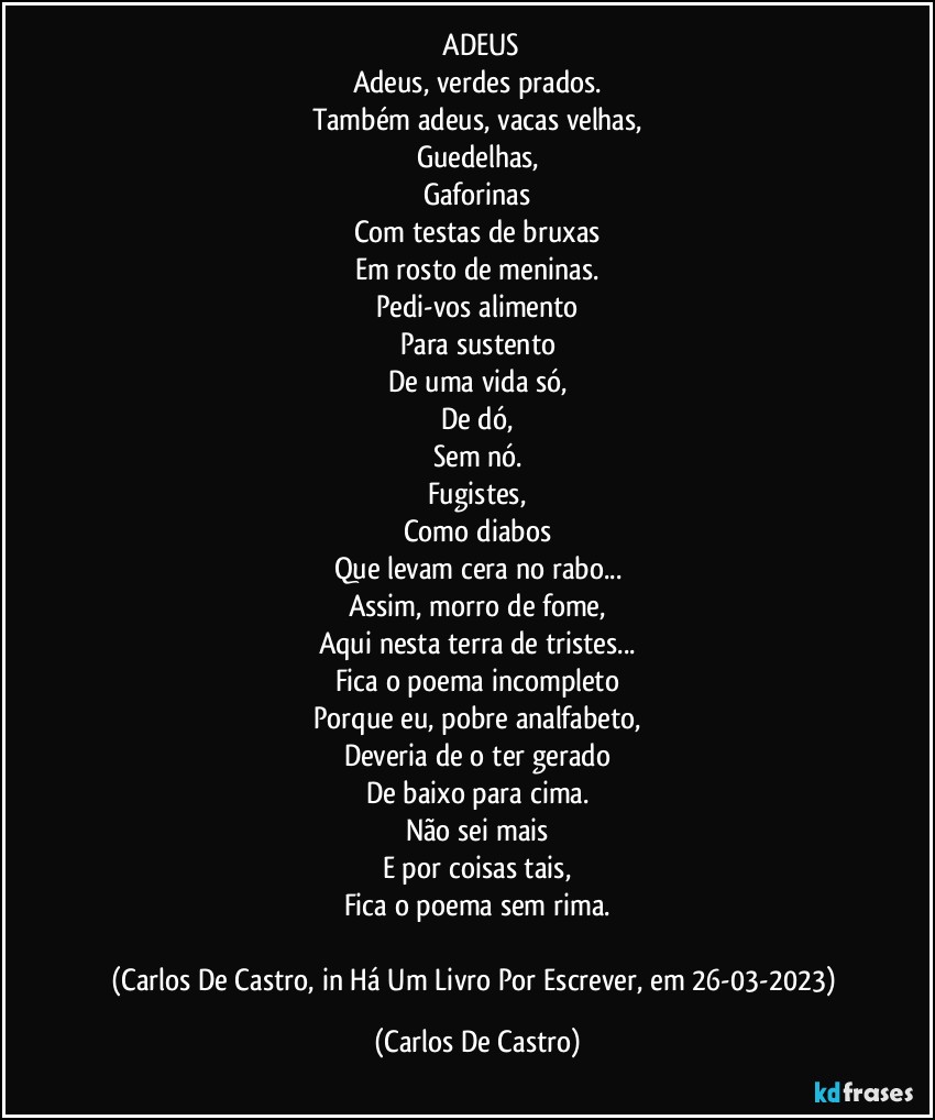 ⁠ADEUS
Adeus, verdes prados.
Também adeus, vacas velhas,
Guedelhas,
Gaforinas
Com testas de bruxas
Em rosto de meninas.
Pedi-vos alimento
Para sustento
De uma vida só,
De dó,
Sem nó.
Fugistes,
Como diabos
Que levam cera no rabo...
Assim, morro de fome,
Aqui nesta terra de tristes...
Fica o poema incompleto
Porque eu, pobre analfabeto,
Deveria de o ter gerado
De baixo para cima.
Não sei mais
E por coisas tais,
Fica o poema sem rima.

(Carlos De Castro, in Há Um Livro Por Escrever, em 26-03-2023) (Carlos De Castro)