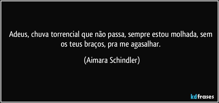 Adeus, chuva torrencial que não passa, sempre estou molhada, sem os teus braços, pra me agasalhar. (Aimara Schindler)