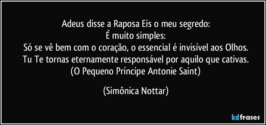 Adeus disse a Raposa Eis o meu segredo:
É muito simples:
Só se vê bem com o coração, o essencial é invisível aos Olhos.
Tu Te tornas eternamente responsável por aquilo que cativas.
 (O Pequeno Príncipe Antonie Saint) (Simônica Nottar)