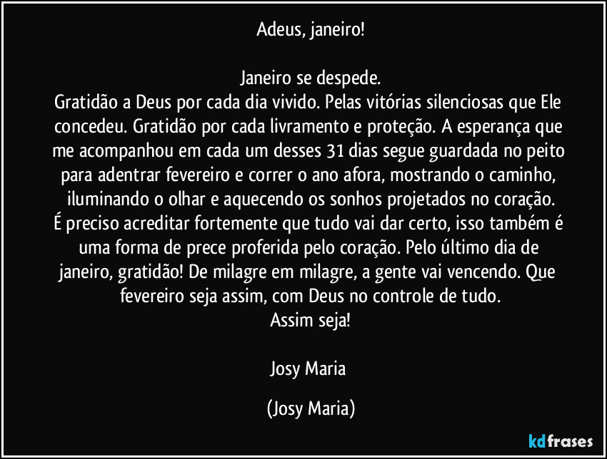 Adeus, janeiro!

Janeiro se despede.
Gratidão a Deus por cada dia vivido. Pelas vitórias silenciosas que Ele concedeu. Gratidão por cada livramento e proteção. A esperança que me acompanhou em cada um desses 31 dias segue guardada no peito para adentrar fevereiro e correr o ano afora, mostrando o caminho, iluminando o olhar e aquecendo os sonhos projetados no coração.
É preciso acreditar fortemente que tudo vai dar certo, isso também é uma forma de prece proferida pelo coração. Pelo último dia de janeiro, gratidão! De milagre em milagre, a gente vai vencendo. Que fevereiro seja assim, com Deus no controle de tudo.
Assim seja!

Josy Maria (Josy Maria)