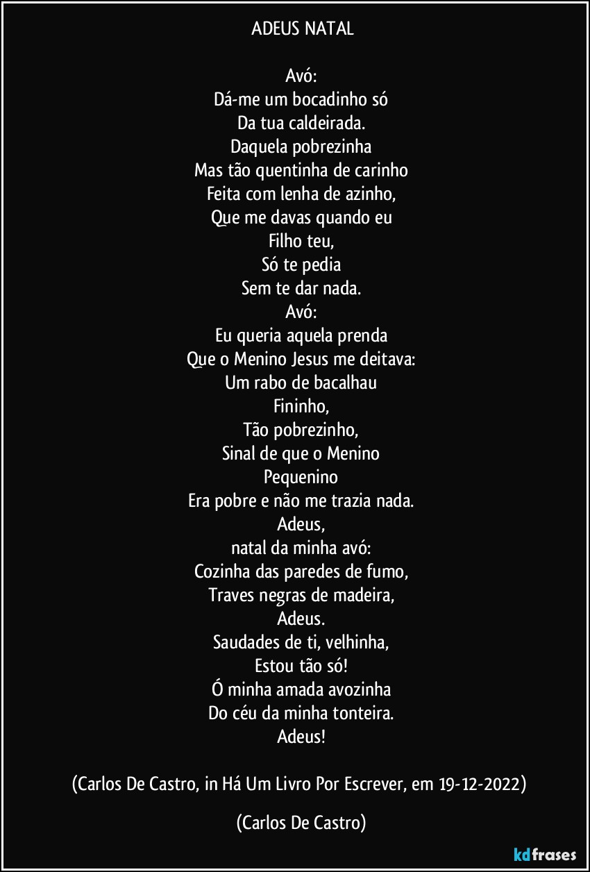 ⁠ADEUS NATAL

Avó:
Dá-me um bocadinho só
Da tua caldeirada.
Daquela pobrezinha
Mas tão quentinha de carinho
Feita com lenha de azinho,
Que me davas quando eu
Filho teu,
Só te pedia
Sem te dar nada.
Avó:
Eu queria aquela prenda
Que o Menino Jesus me deitava:
Um rabo de bacalhau
Fininho,
Tão pobrezinho,
Sinal de que o Menino
Pequenino
Era pobre e não me trazia nada.
Adeus,
natal da minha avó:
Cozinha das paredes de fumo,
Traves negras de madeira,
Adeus.
Saudades de ti, velhinha,
Estou tão só!
Ó minha amada avozinha
Do céu da minha tonteira.
Adeus!

(Carlos De Castro, in Há Um Livro Por Escrever, em 19-12-2022) (Carlos De Castro)