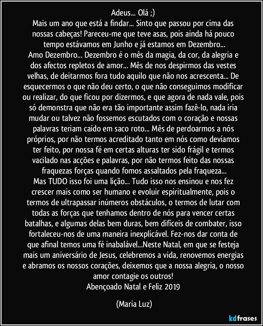 Adeus... Olá ;) 
Mais um ano que está a findar... Sinto que passou por cima das nossas cabeças! Pareceu-me que teve asas, pois ainda há pouco tempo estávamos em Junho e já estamos em Dezembro...
Amo Dezembro... Dezembro é o mês da magia, da cor, da alegria e dos afectos repletos de amor... Mês de nos despirmos das vestes velhas, de deitarmos fora tudo aquilo que não nos acrescenta... De esquecermos o que não deu certo, o que não conseguimos modificar ou realizar, do que ficou por dizermos, e que agora de nada vale, pois só demonstra que não era tão importante assim fazê-lo, nada iria mudar ou talvez não fossemos escutados com o coração e nossas palavras teriam caído em saco roto... Mês de perdoarmos a nós próprios, por não termos acreditado tanto em nós como devíamos ter feito, por nossa fé em certas alturas ter sido frágil e termos vacilado nas acções e palavras, por não termos feito das nossas fraquezas forças quando fomos assaltados pela fraqueza...
Mas TUDO isso foi uma lição... Tudo isso nos ensinou e nos fez crescer mais como ser humano e evoluir espiritualmente, pois o termos de ultrapassar inúmeros obstáculos, o termos de lutar com todas as forças que tenhamos dentro de nós para vencer certas batalhas, e algumas delas bem duras, bem difíceis de combater, isso fortaleceu-nos de uma maneira inexplicável. Fez-nos dar conta de que afinal temos uma fé inabalável...Neste Natal, em que se festeja mais um aniversário de Jesus, celebremos a vida, renovemos energias e abramos os nossos corações, deixemos que a nossa alegria, o nosso amor contagie os outros! 
Abençoado Natal e Feliz 2019 (Maria Luz)