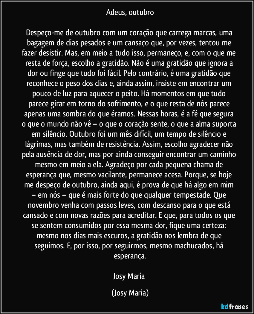 Adeus, outubro

Despeço-me de outubro com um coração que carrega marcas, uma bagagem de dias pesados e um cansaço que, por vezes, tentou me fazer desistir. Mas, em meio a tudo isso, permaneço, e, com o que me resta de força, escolho a gratidão. Não é uma gratidão que ignora a dor ou finge que tudo foi fácil. Pelo contrário, é uma gratidão que reconhece o peso dos dias e, ainda assim, insiste em encontrar um pouco de luz para aquecer o peito. Há momentos em que tudo parece girar em torno do sofrimento, e o que resta de nós parece apenas uma sombra do que éramos. Nessas horas, é a fé que segura o que o mundo não vê – o que o coração sente, o que a alma suporta em silêncio. Outubro foi um mês difícil, um tempo de silêncio e lágrimas, mas também de resistência. Assim, escolho agradecer não pela ausência de dor, mas por ainda conseguir encontrar um caminho mesmo em meio a ela. Agradeço por cada pequena chama de esperança que, mesmo vacilante, permanece acesa. Porque, se hoje me despeço de outubro, ainda aqui, é prova de que há algo em mim – em nós – que é mais forte do que qualquer tempestade. Que novembro venha com passos leves, com descanso para o que está cansado e com novas razões para acreditar. E que, para todos os que se sentem consumidos por essa mesma dor, fique uma certeza: mesmo nos dias mais escuros, a gratidão nos lembra de que seguimos. E, por isso, por seguirmos, mesmo machucados, há esperança.

Josy Maria (Josy Maria)