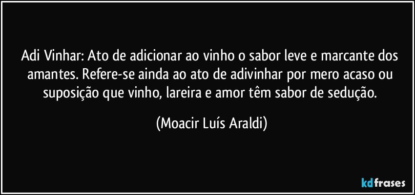 Adi Vinhar: Ato de adicionar ao vinho o sabor leve e marcante dos amantes. Refere-se ainda ao ato de adivinhar por mero acaso ou suposição que vinho, lareira e amor têm sabor de sedução. (Moacir Luís Araldi)