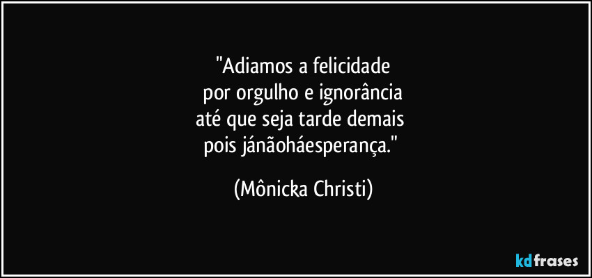 "Adiamos a felicidade
por orgulho e ignorância
até que seja tarde demais
pois jánãoháesperança." (Mônicka Christi)