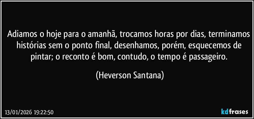 Adiamos o hoje para o amanhã, trocamos horas por dias, terminamos histórias sem o ponto final, desenhamos, porém, esquecemos de pintar; o reconto é bom, contudo, o tempo é passageiro. (Heverson Santana)