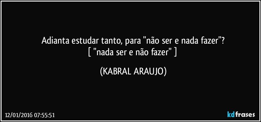 Adianta estudar tanto, para "não ser e nada fazer"?
[ "nada ser e não fazer" ] (KABRAL ARAUJO)