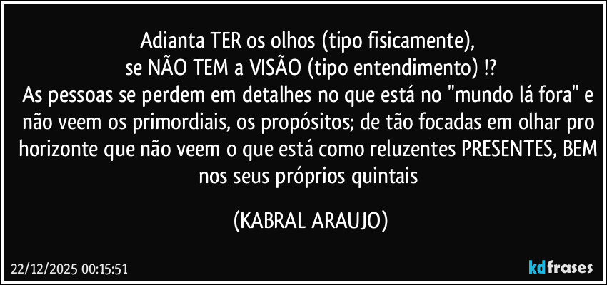 Adianta TER os olhos (tipo fisicamente), 
se NÃO TEM a VISÃO (tipo entendimento) !?
As pessoas se perdem em detalhes no que está no "mundo lá fora" e não veem os primordiais, os propósitos; de tão focadas em olhar pro horizonte que não veem o que está como reluzentes PRESENTES, BEM nos seus próprios quintais (KABRAL ARAUJO)