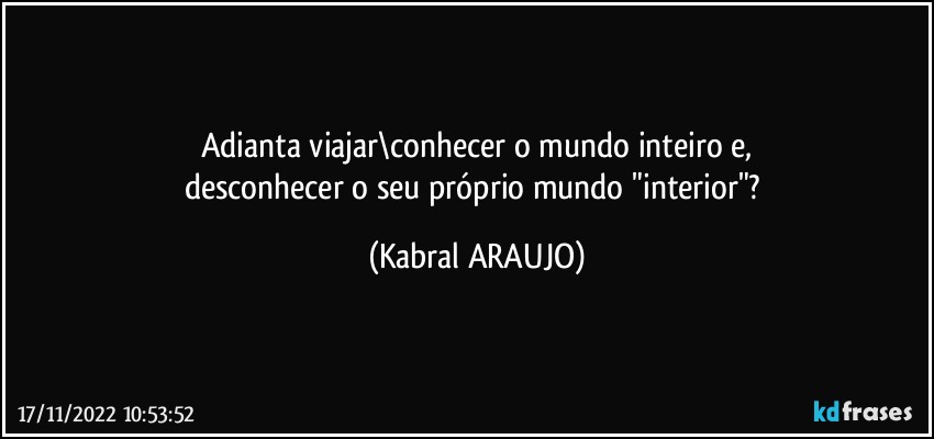 Adianta viajar\conhecer o mundo inteiro e,
desconhecer o seu próprio mundo "interior"? (KABRAL ARAUJO)