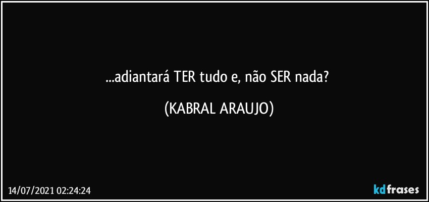 ...adiantará TER tudo e, não SER nada? (KABRAL ARAUJO)