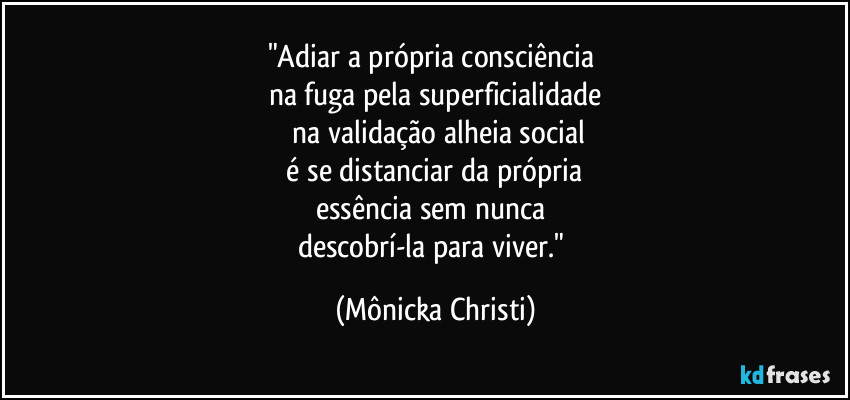 "Adiar a própria consciência
na fuga pela superficialidade
na validação alheia social
é se distanciar da própria
essência sem nunca
descobrí-la para viver." (Mônicka Christi)
