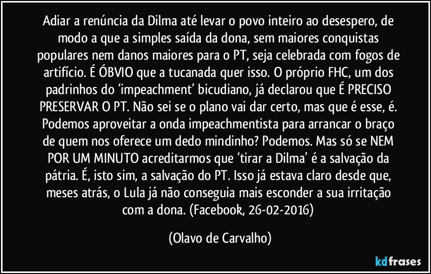 Adiar a renúncia da Dilma até levar o povo inteiro ao desespero, de modo a que a simples saída da dona, sem maiores conquistas populares nem danos maiores para o PT, seja celebrada com fogos de artifício. É ÓBVIO que a tucanada quer isso. O próprio FHC, um dos padrinhos do ‘impeachment’ bicudiano, já declarou que É PRECISO PRESERVAR O PT. Não sei se o plano vai dar certo, mas que é esse, é. Podemos aproveitar a onda impeachmentista para arrancar o braço de quem nos oferece um dedo mindinho? Podemos. Mas só se NEM POR UM MINUTO acreditarmos que ‘tirar a Dilma’ é a salvação da pátria. É, isto sim, a salvação do PT. Isso já estava claro desde que, meses atrás, o Lula já não conseguia mais esconder a sua irritação com a dona. (Facebook, 26-02-2016) (Olavo de Carvalho)