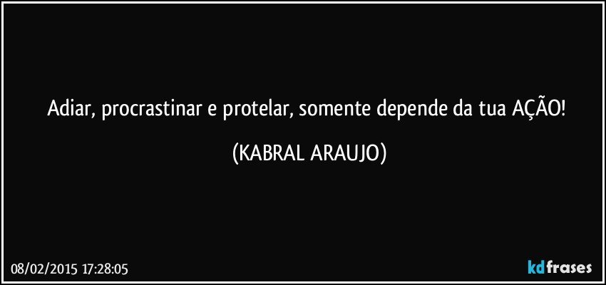 Adiar, procrastinar e protelar, somente depende da tua AÇÃO! (KABRAL ARAUJO)