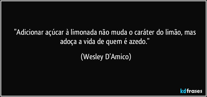 "Adicionar açúcar à limonada não muda o caráter do limão, mas adoça a vida de quem é azedo." (Wesley D'Amico)