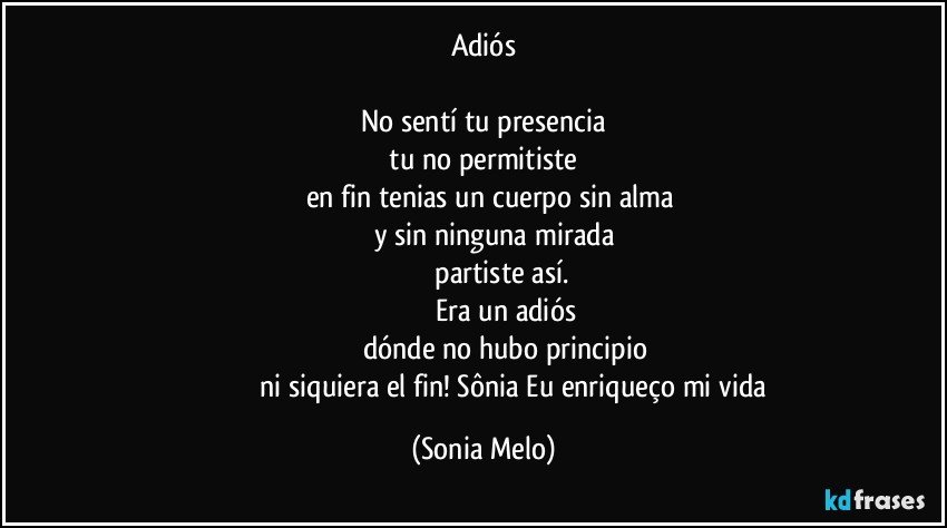 Adiós

No sentí tu presencia
  tu no permitiste 
        en fin tenias un cuerpo sin alma
          y sin ninguna mirada
                  partiste así.
                     Era un adiós
                          dónde no hubo principio 
                                  ni siquiera  el fin! Sônia Eu  enriqueço  mi vida (Sonia Melo)