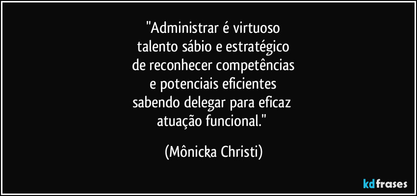 "Administrar é virtuoso
talento sábio e estratégico
de reconhecer competências
e potenciais eficientes
sabendo delegar para eficaz
atuação funcional." (Mônicka Christi)