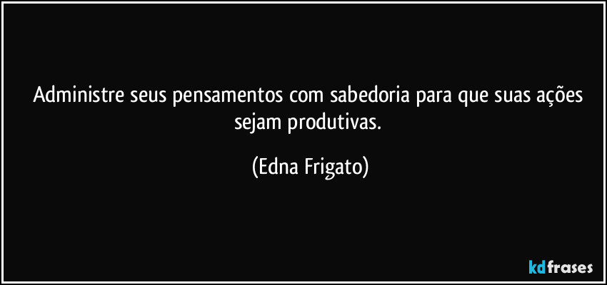 Administre seus pensamentos com sabedoria para que suas ações sejam produtivas. (Edna Frigato)