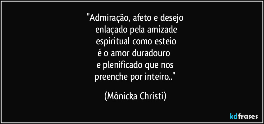 "Admiração, afeto e desejo
 enlaçado pela amizade
 espiritual como esteio
é o amor duradouro 
e plenificado que nos
 preenche por inteiro.." (Mônicka Christi)