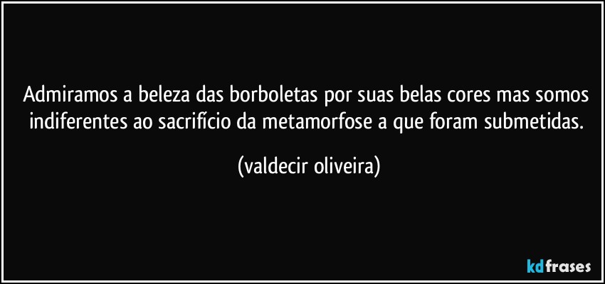 Admiramos a beleza das borboletas por suas belas cores mas somos indiferentes ao sacrifício da metamorfose a que foram submetidas. (valdecir oliveira)