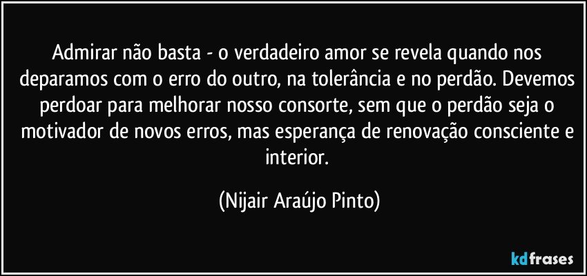 Admirar não basta - o verdadeiro amor se revela quando nos deparamos com o erro do outro, na tolerância e no perdão. Devemos perdoar para melhorar nosso consorte, sem que o perdão seja o motivador de novos erros, mas esperança de renovação consciente e interior. (Nijair Araújo Pinto)