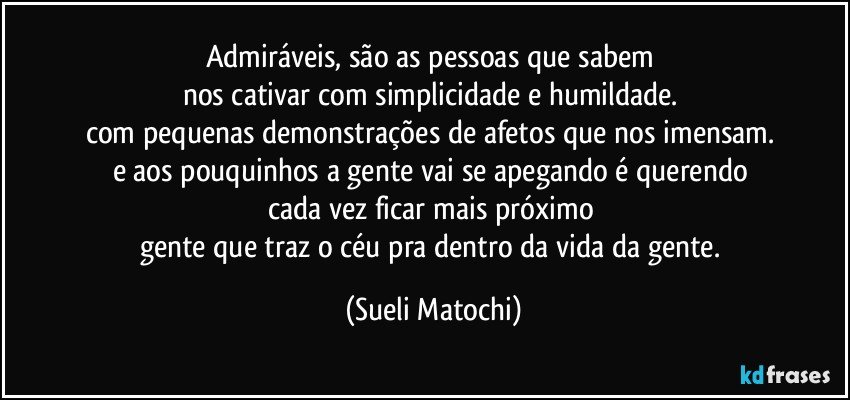 Admiráveis, são as pessoas que sabem 
nos cativar com simplicidade e humildade. 
com pequenas demonstrações de afetos que nos imensam. 
e aos pouquinhos a gente vai se apegando é querendo 
cada vez ficar mais próximo 
gente que traz o céu pra dentro da vida da gente. (Sueli Matochi)