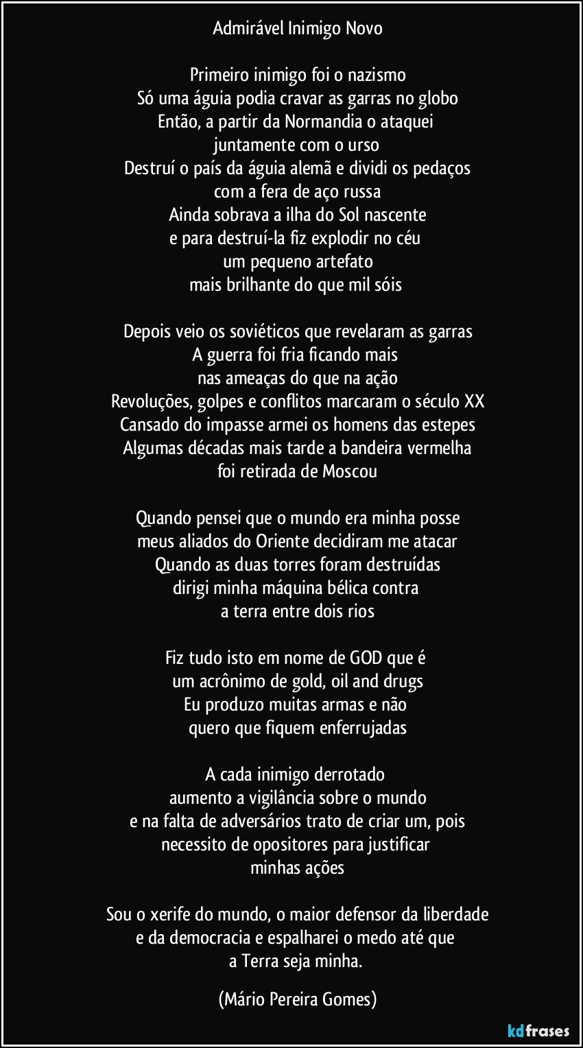 Admirável Inimigo Novo

Primeiro inimigo foi o nazismo
Só uma águia podia cravar as garras no globo
Então, a partir da Normandia o ataquei 
juntamente com o urso
Destruí o país da águia alemã e dividi os pedaços
com a fera de aço russa
Ainda sobrava a ilha do Sol nascente
e para destruí-la fiz explodir no céu 
um pequeno artefato
mais brilhante do que mil sóis 

Depois veio os soviéticos que revelaram as garras
A guerra foi fria ficando mais 
nas ameaças do que na ação
Revoluções, golpes e conflitos marcaram o século XX
Cansado do impasse armei os homens das estepes
Algumas décadas mais tarde a bandeira vermelha
foi retirada de Moscou

Quando pensei que o mundo era minha posse
meus aliados do Oriente decidiram me atacar
Quando as duas torres foram destruídas
dirigi minha máquina bélica contra 
a terra entre dois rios

Fiz tudo isto em nome de GOD que é 
um acrônimo de gold, oil and drugs
Eu produzo muitas armas e não 
quero que fiquem enferrujadas

A cada inimigo derrotado 
aumento a vigilância sobre o mundo
e na falta de adversários trato de criar um, pois
necessito de opositores para justificar 
minhas ações

Sou o xerife do mundo, o maior defensor da liberdade
e da democracia e espalharei o medo até que 
a Terra seja minha. (Mário Pereira Gomes)