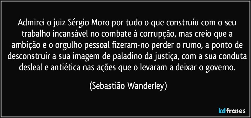 Admirei o juiz Sérgio Moro por tudo o que construiu com o seu trabalho incansável no combate à corrupção, mas creio que a ambição e o orgulho pessoal fizeram-no perder o rumo, a ponto de desconstruir a sua imagem de paladino da justiça, com a sua conduta desleal e antiética nas ações que o levaram a deixar o governo. (Sebastião Wanderley)